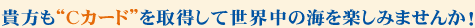 貴方も”Cカード”を取得して世界中の海を楽しみませんか！